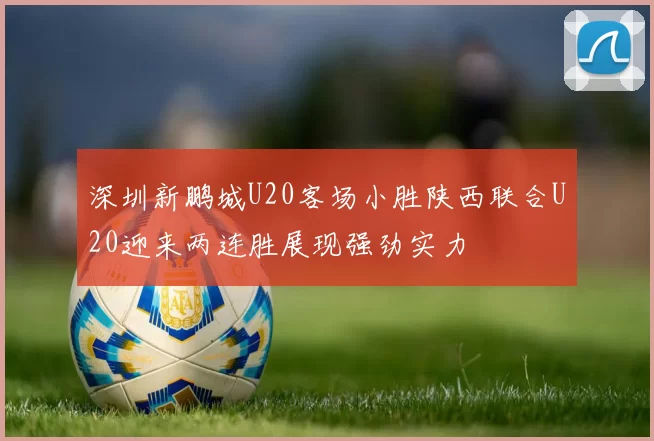 深圳新鹏城U20客场小胜陕西联合U20迎来两连胜展现强劲实力