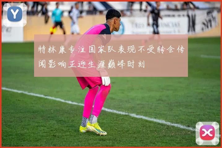 特林康专注国家队表现不受转会传闻影响正迎生涯巅峰时刻