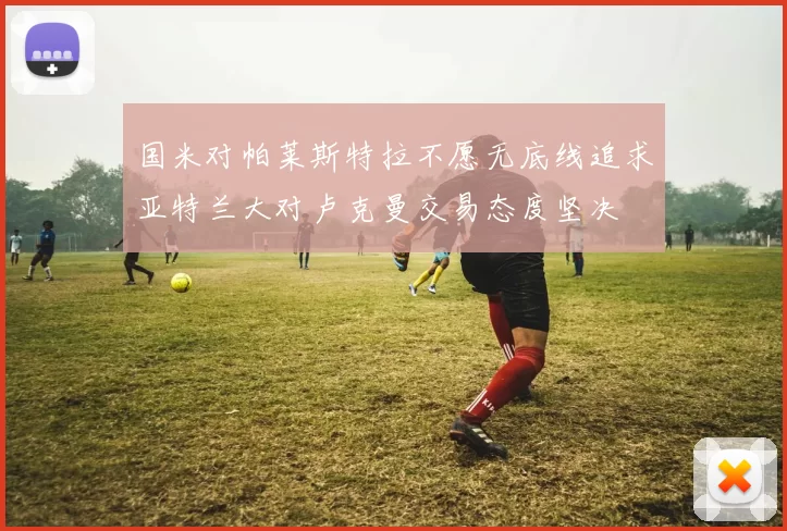 国米对帕莱斯特拉不愿无底线追求亚特兰大对卢克曼交易态度坚决