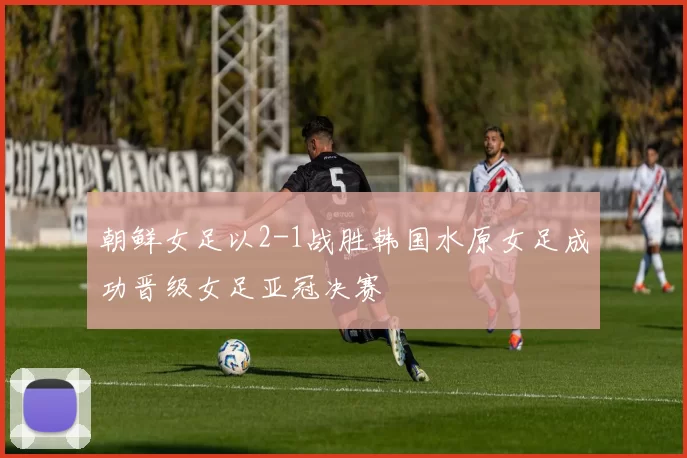 朝鲜女足以2-1战胜韩国水原女足成功晋级女足亚冠决赛