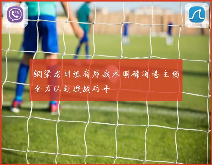 铜梁龙训练有序战术明确海港主场全力以赴迎战对手