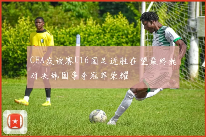 CFA友谊赛U16国足连胜在望最终轮对决韩国争夺冠军荣耀