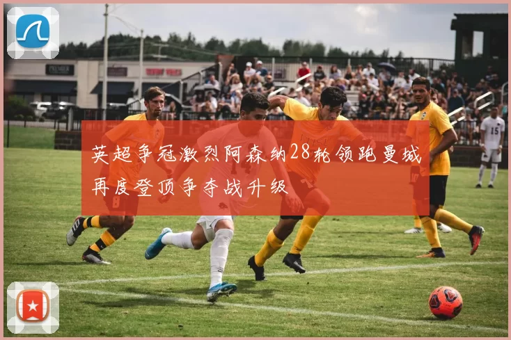 英超争冠激烈阿森纳28轮领跑曼城再度登顶争夺战升级