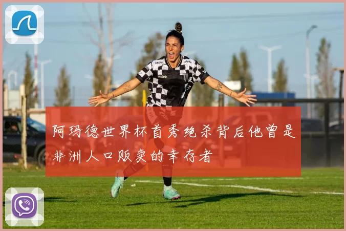 阿玛德世界杯首秀绝杀背后他曾是非洲人口贩卖的幸存者