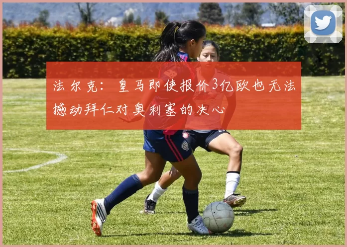 法尔克：皇马即使报价3亿欧也无法撼动拜仁对奥利塞的决心