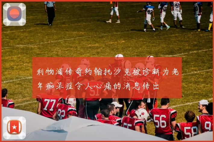 利物浦传奇约翰托沙克被诊断为老年痴呆症令人心痛的消息传出