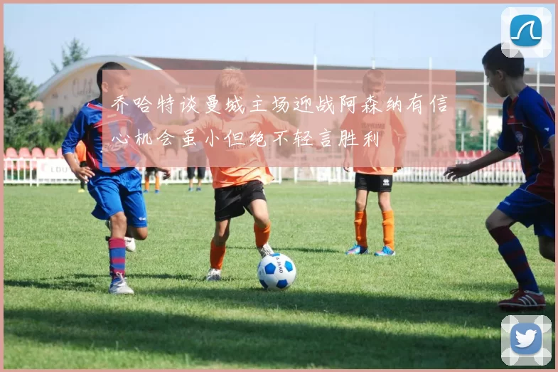 乔哈特谈曼城主场迎战阿森纳有信心机会虽小但绝不轻言胜利