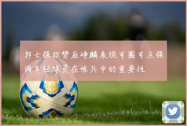 郭士强称赞庞峥麟表现可圈可点强调年轻球员在练兵中的重要性