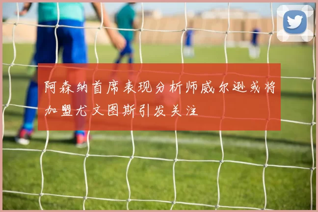 阿森纳首席表现分析师威尔逊或将加盟尤文图斯引发关注