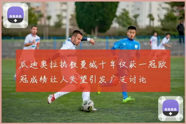 瓜迪奥拉执教曼城十年仅获一冠欧冠成绩让人失望引发广泛讨论