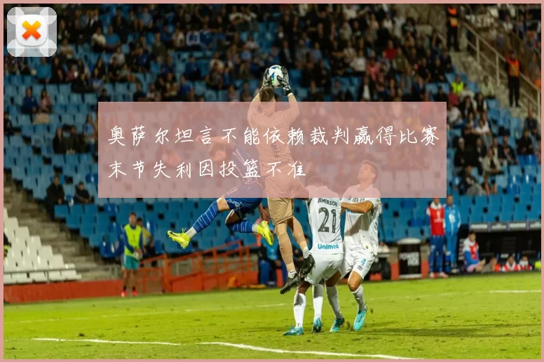 奥萨尔坦言不能依赖裁判赢得比赛末节失利因投篮不准