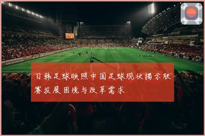 日韩足球映照中国足球现状揭示联赛发展困境与改革需求
