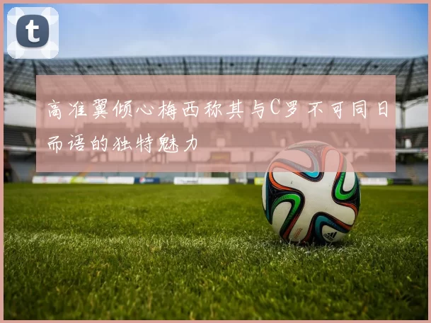 高准翼倾心梅西称其与C罗不可同日而语的独特魅力