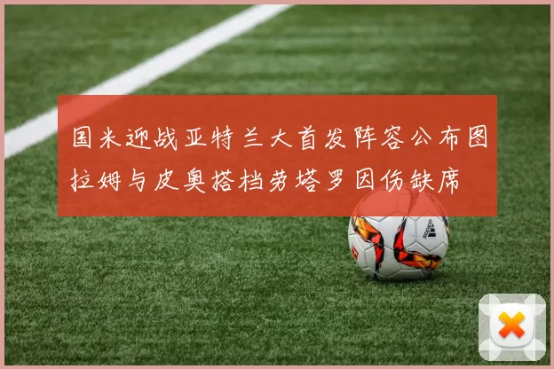 国米迎战亚特兰大首发阵容公布图拉姆与皮奥搭档劳塔罗因伤缺席
