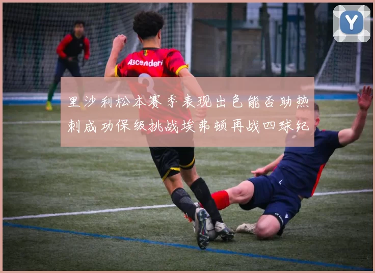 里沙利松本赛季表现出色能否助热刺成功保级挑战埃弗顿再战四球纪录