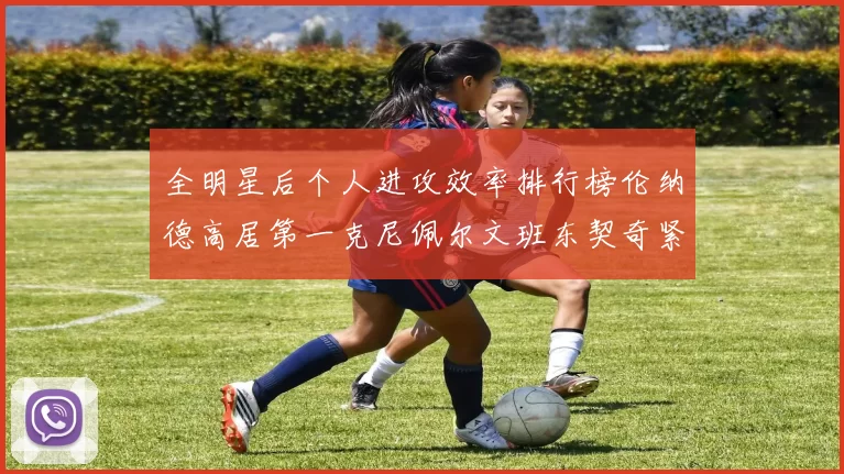 全明星后个人进攻效率排行榜伦纳德高居第一克尼佩尔文班东契奇紧随其后