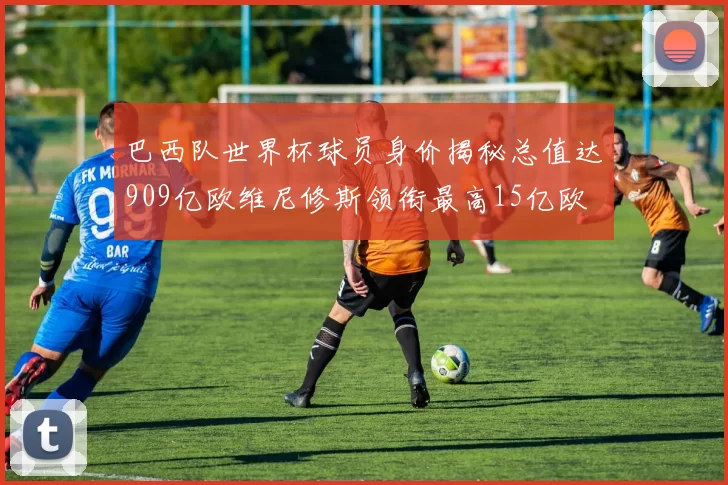 巴西队世界杯球员身价揭秘总值达909亿欧维尼修斯领衔最高15亿欧