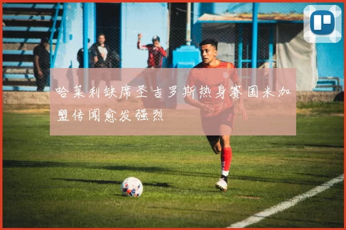 哈莱利缺席圣吉罗斯热身赛国米加盟传闻愈发强烈