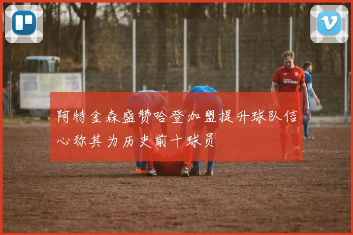 阿特金森盛赞哈登加盟提升球队信心称其为历史前十球员