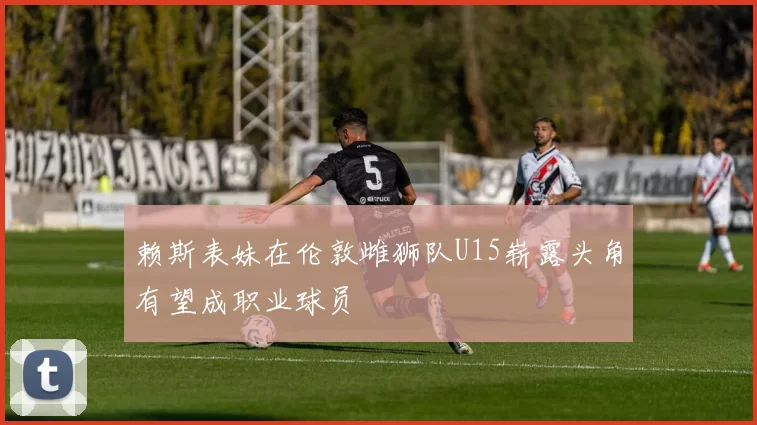 赖斯表妹在伦敦雌狮队U15崭露头角有望成职业球员