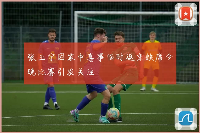 张玉宁因家中喜事临时返京缺席今晚比赛引发关注