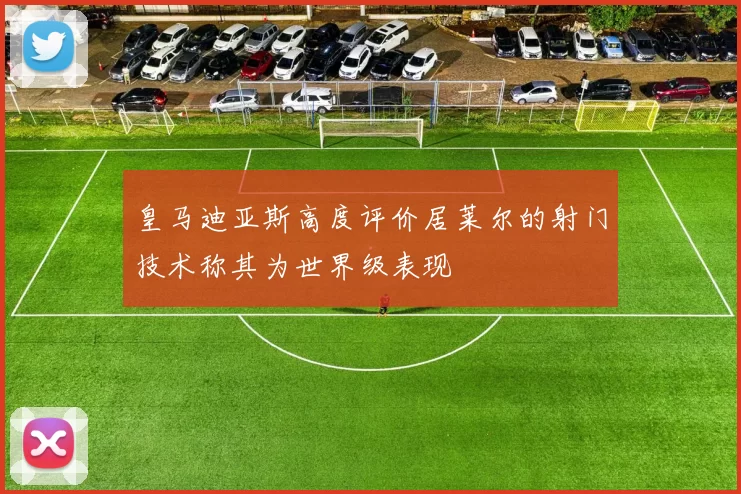皇马迪亚斯高度评价居莱尔的射门技术称其为世界级表现