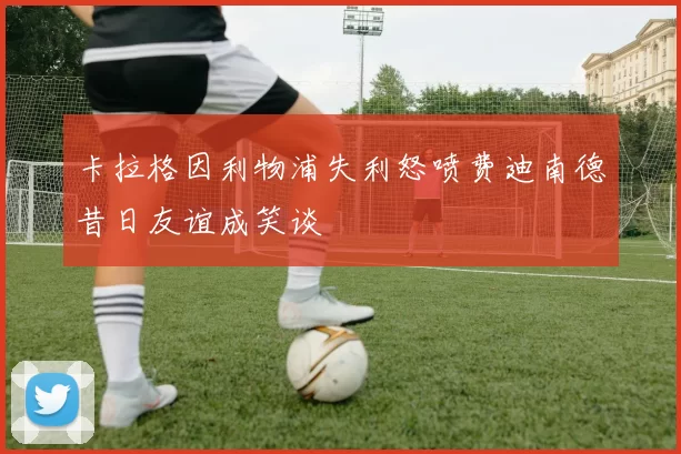 卡拉格因利物浦失利怒喷费迪南德昔日友谊成笑谈